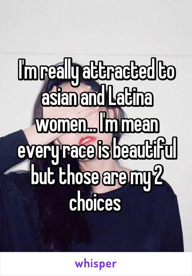 I'm really attracted to asian and Latina women... I'm mean every race is beautiful but those are my 2 choices 