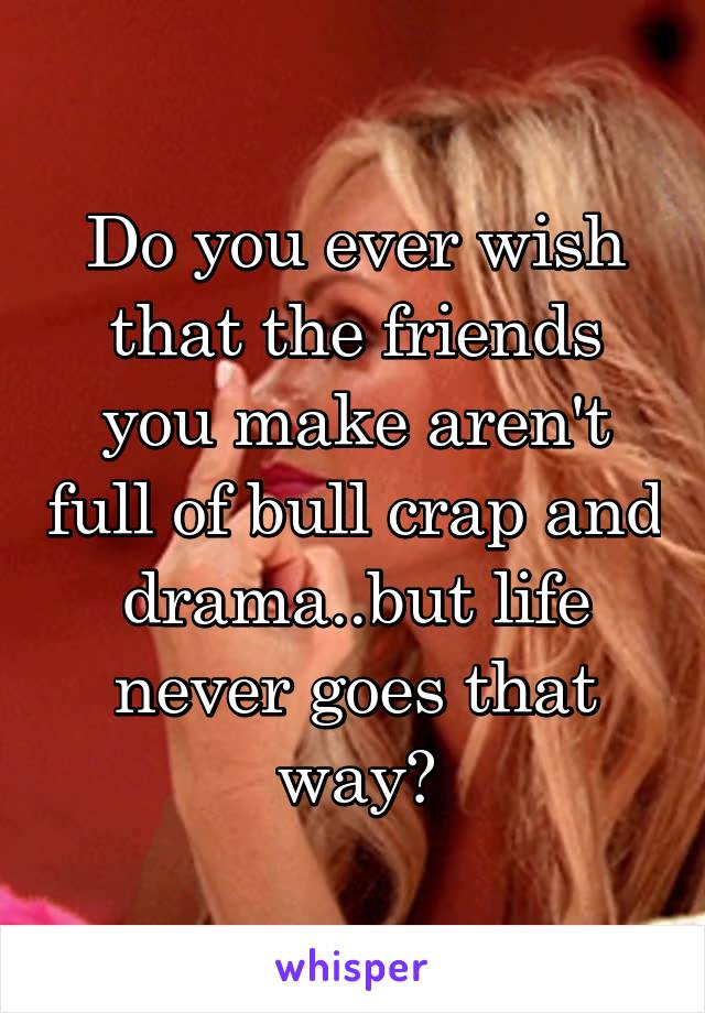 Do you ever wish that the friends you make aren't full of bull crap and drama..but life never goes that way?