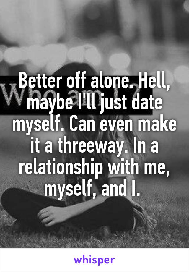 Better off alone. Hell, maybe I'll just date myself. Can even make it a threeway. In a relationship with me, myself, and I. 