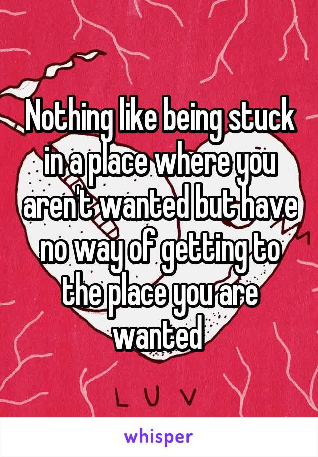 Nothing like being stuck in a place where you aren't wanted but have no way of getting to the place you are wanted 
