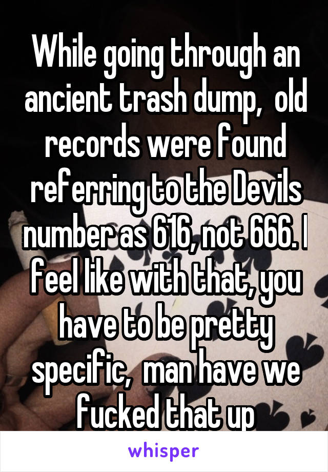 While going through an ancient trash dump,  old records were found referring to the Devils number as 616, not 666. I feel like with that, you have to be pretty specific,  man have we fucked that up