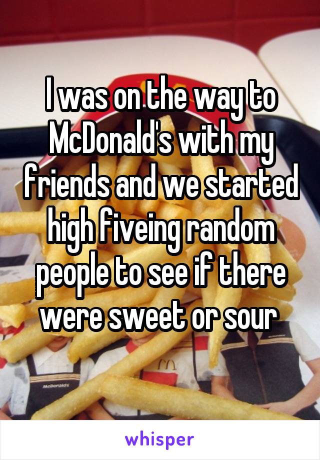 I was on the way to McDonald's with my friends and we started high fiveing random people to see if there were sweet or sour 
