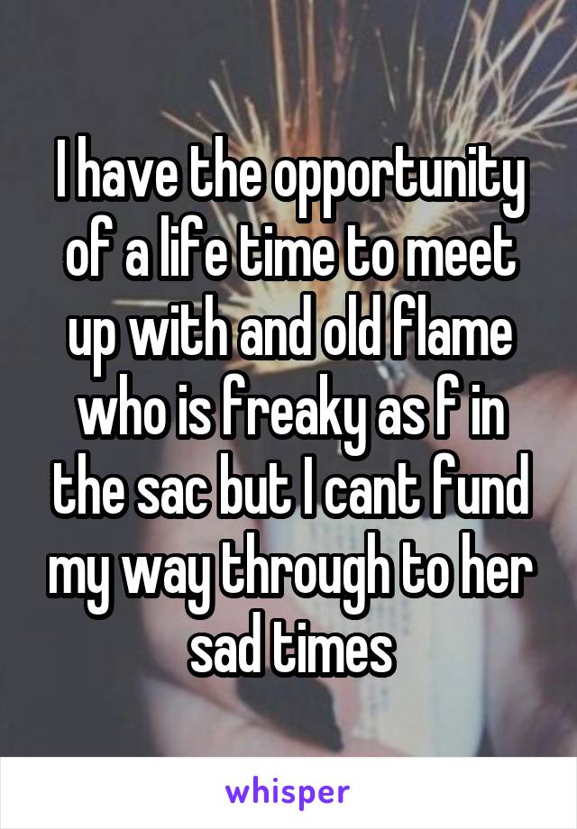 I have the opportunity of a life time to meet up with and old flame who is freaky as f in the sac but I cant fund my way through to her sad times