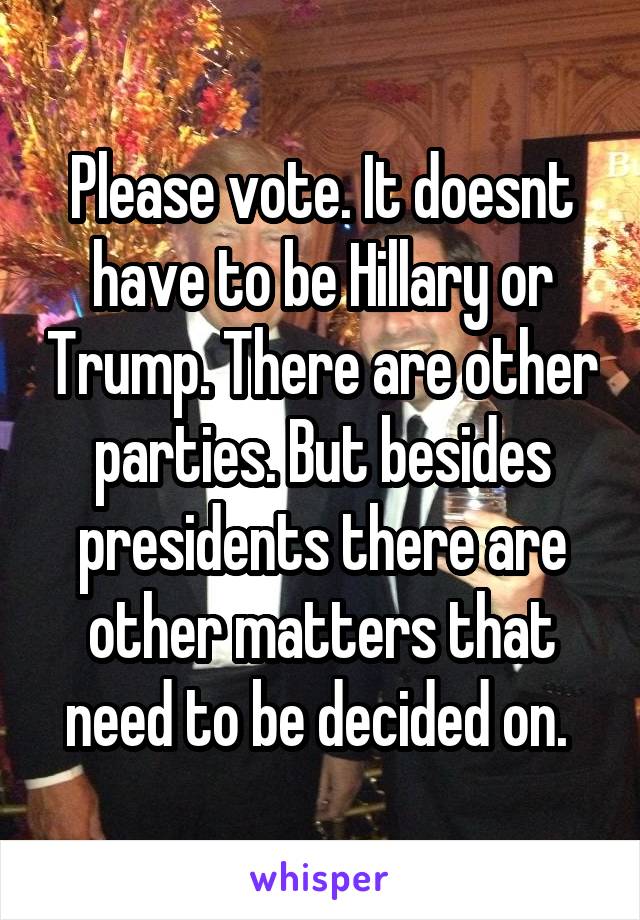 Please vote. It doesnt have to be Hillary or Trump. There are other parties. But besides presidents there are other matters that need to be decided on. 