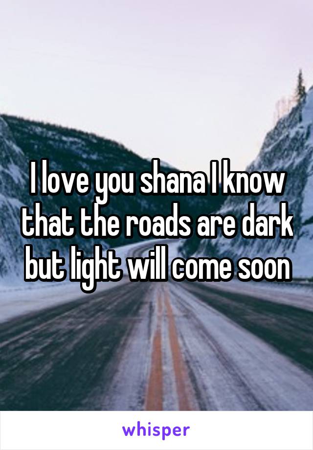 I love you shana I know that the roads are dark but light will come soon