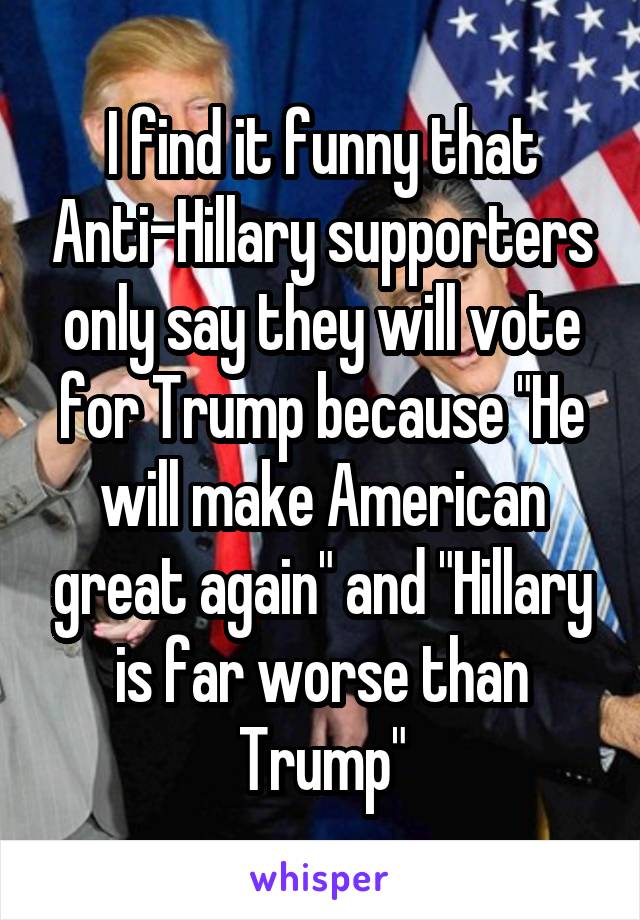 I find it funny that Anti-Hillary supporters only say they will vote for Trump because "He will make American great again" and "Hillary is far worse than Trump"