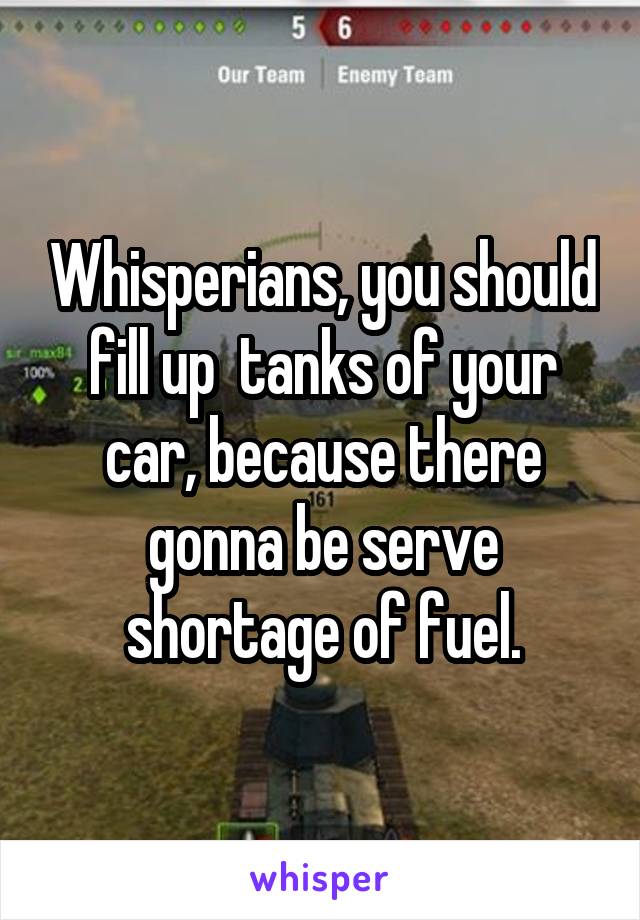 Whisperians, you should fill up  tanks of your car, because there gonna be serve shortage of fuel.