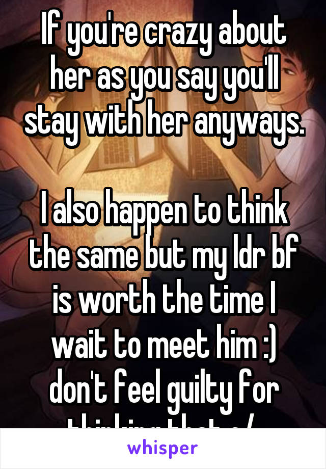 If you're crazy about her as you say you'll stay with her anyways. 
I also happen to think the same but my ldr bf is worth the time I wait to meet him :) don't feel guilty for thinking that o/ 