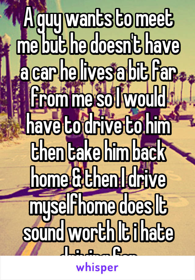 A guy wants to meet me but he doesn't have a car he lives a bit far from me so I would have to drive to him then take him back home & then I drive myselfhome does It sound worth It i hate driving far