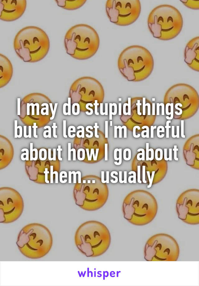 I may do stupid things but at least I'm careful about how I go about them... usually