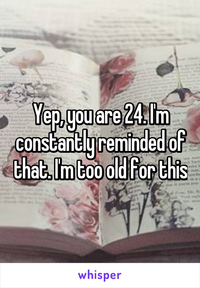 Yep, you are 24. I'm constantly reminded of that. I'm too old for this