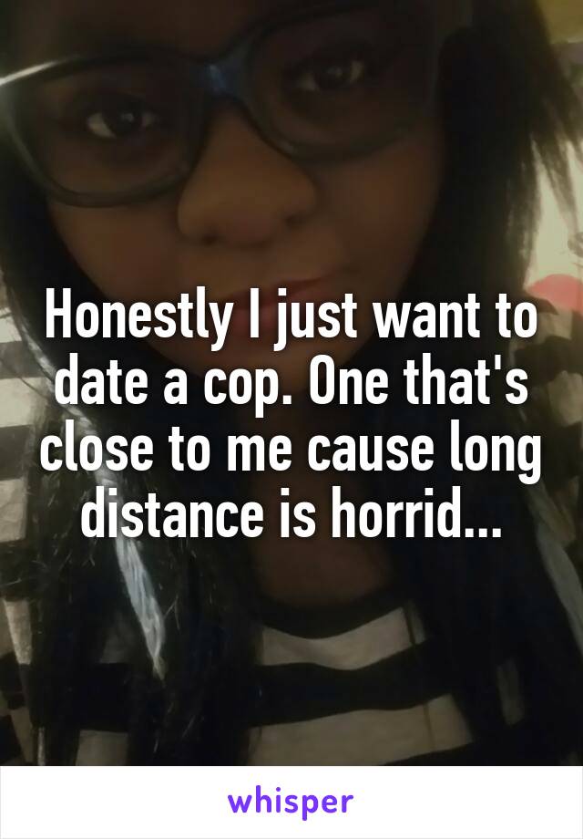 Honestly I just want to date a cop. One that's close to me cause long distance is horrid...