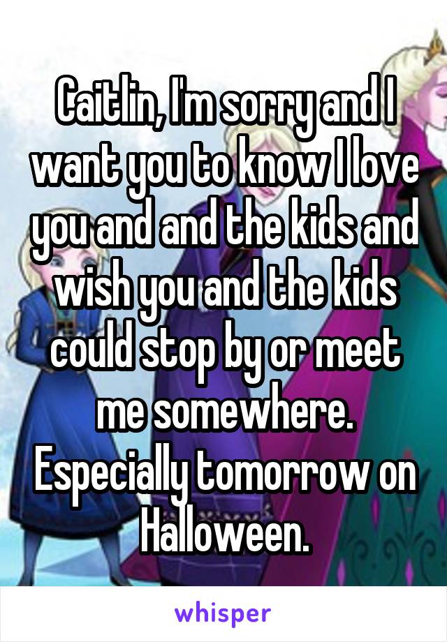 Caitlin, I'm sorry and I want you to know I love you and and the kids and wish you and the kids could stop by or meet me somewhere. Especially tomorrow on Halloween.