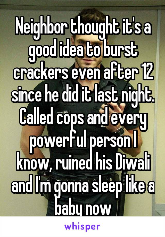 Neighbor thought it's a good idea to burst crackers even after 12 since he did it last night. Called cops and every powerful person I know, ruined his Diwali and I'm gonna sleep like a baby now