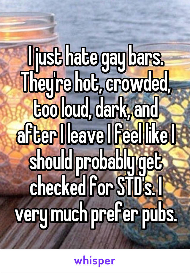 I just hate gay bars. They're hot, crowded, too loud, dark, and after I leave I feel like I should probably get checked for STD's. I very much prefer pubs.