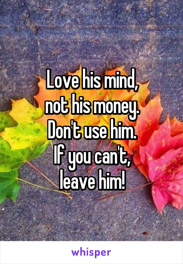 Love his mind,
not his money.
Don't use him.
If you can't,
leave him!