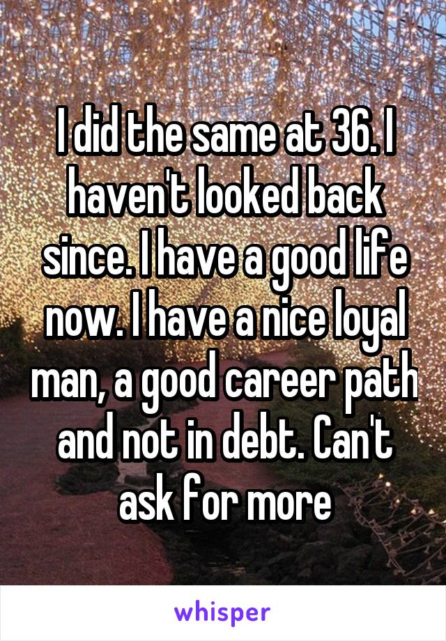 I did the same at 36. I haven't looked back since. I have a good life now. I have a nice loyal man, a good career path and not in debt. Can't ask for more