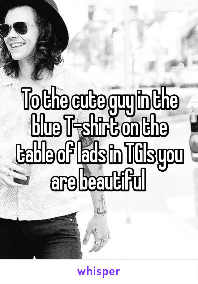 To the cute guy in the blue T-shirt on the table of lads in TGIs you are beautiful 