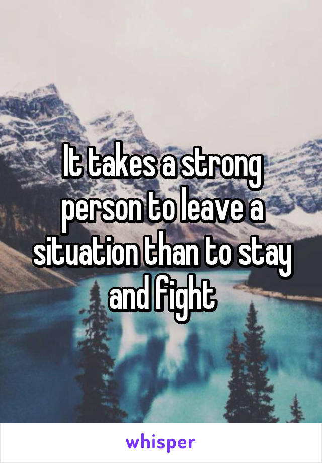 It takes a strong person to leave a situation than to stay and fight