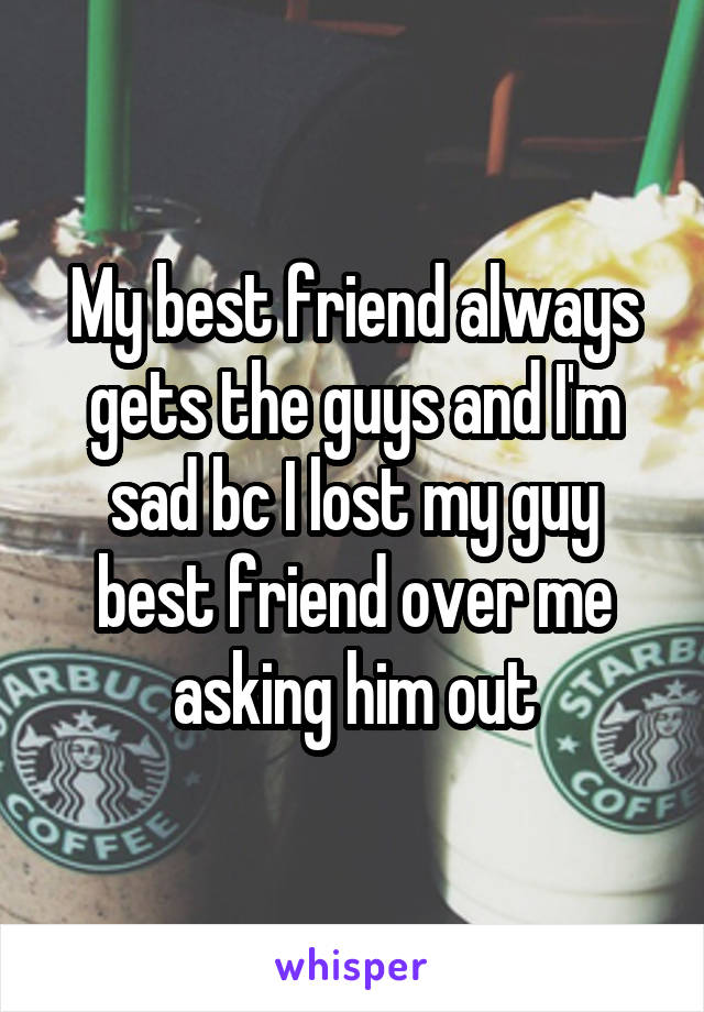 My best friend always gets the guys and I'm sad bc I lost my guy best friend over me asking him out