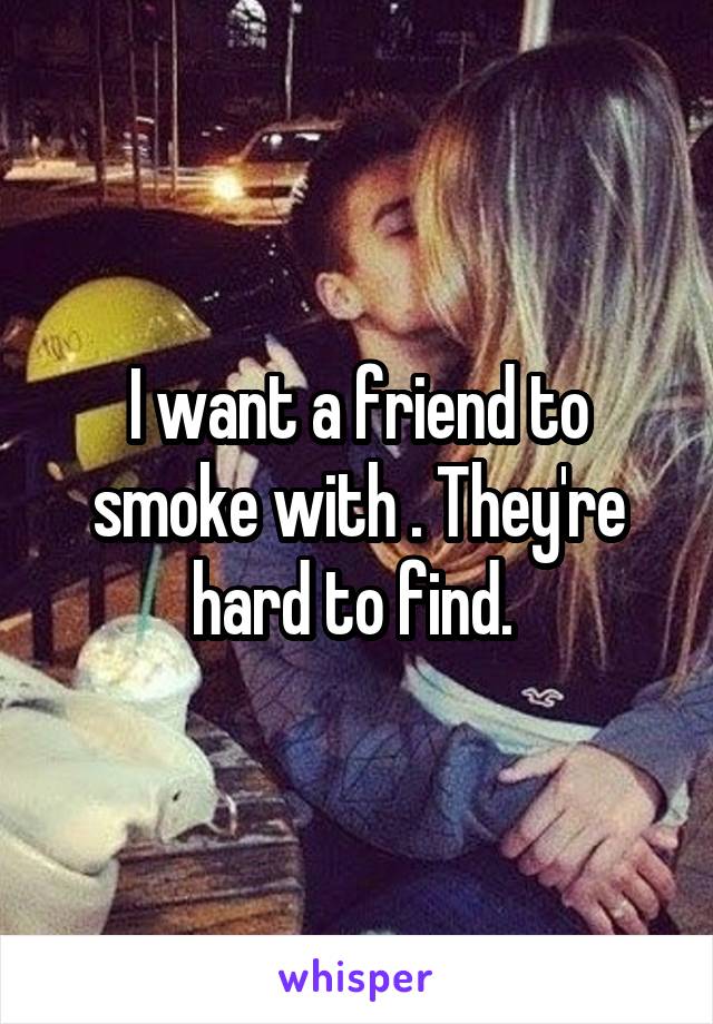 I want a friend to smoke with . They're hard to find. 
