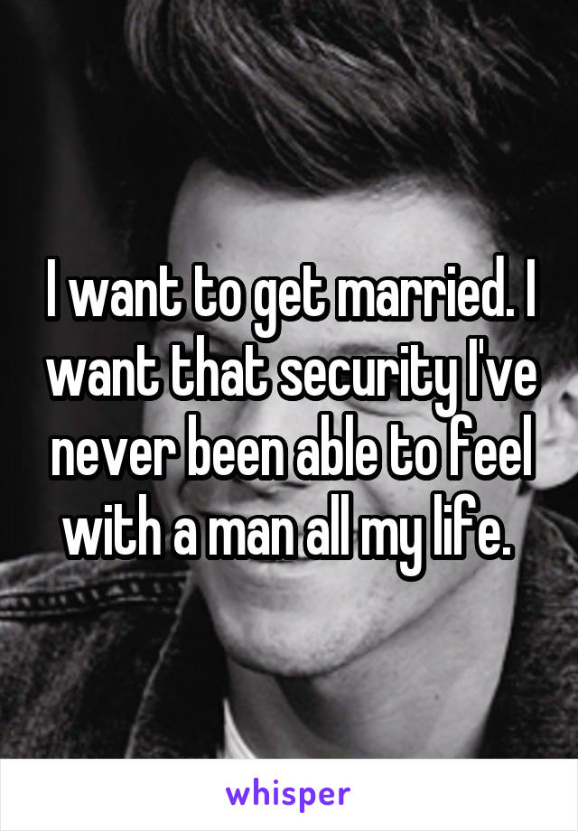 I want to get married. I want that security I've never been able to feel with a man all my life. 