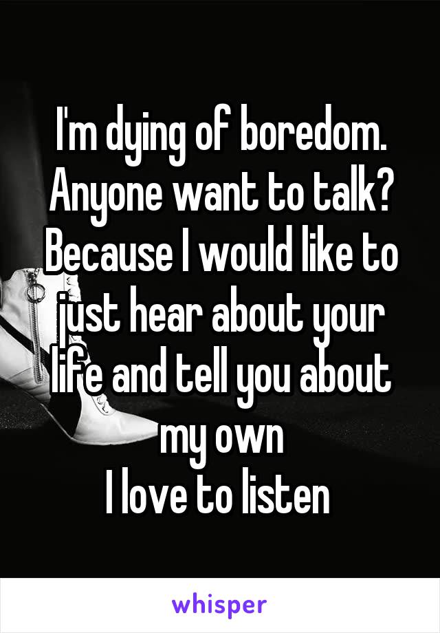 I'm dying of boredom.
Anyone want to talk?
Because I would like to just hear about your life and tell you about my own
I love to listen 
