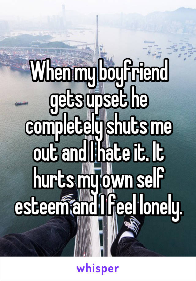 When my boyfriend gets upset he completely shuts me out and I hate it. It hurts my own self esteem and I feel lonely.
