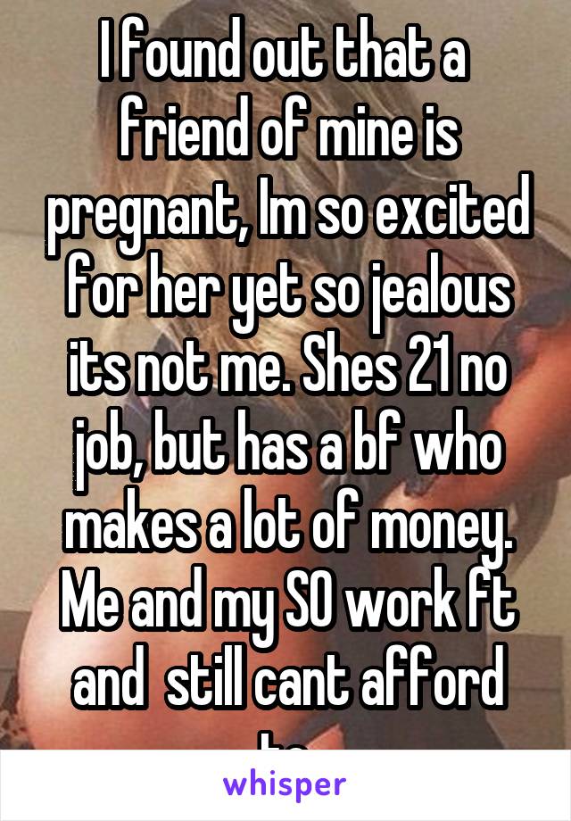 I found out that a  friend of mine is pregnant, Im so excited for her yet so jealous its not me. Shes 21 no job, but has a bf who makes a lot of money. Me and my SO work ft and  still cant afford to.