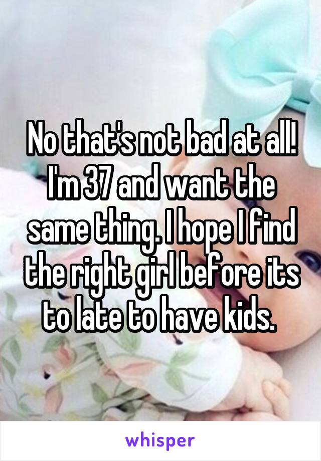 No that's not bad at all! I'm 37 and want the same thing. I hope I find the right girl before its to late to have kids. 