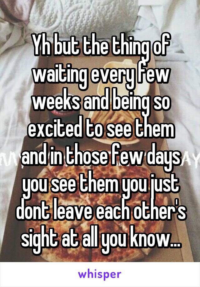 Yh but the thing of waiting every few weeks and being so excited to see them and in those few days you see them you just dont leave each other's sight at all you know...