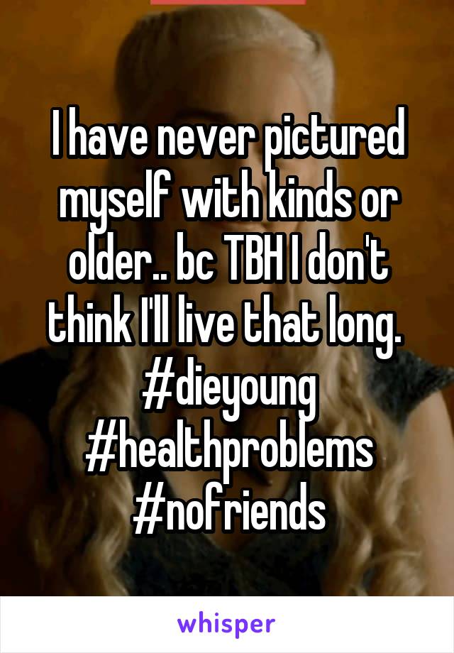 I have never pictured myself with kinds or older.. bc TBH I don't think I'll live that long. 
#dieyoung
#healthproblems
#nofriends