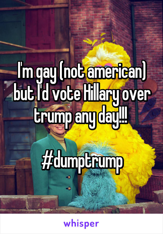 I'm gay (not american) but I'd vote Hillary over trump any day!!! 

#dumptrump