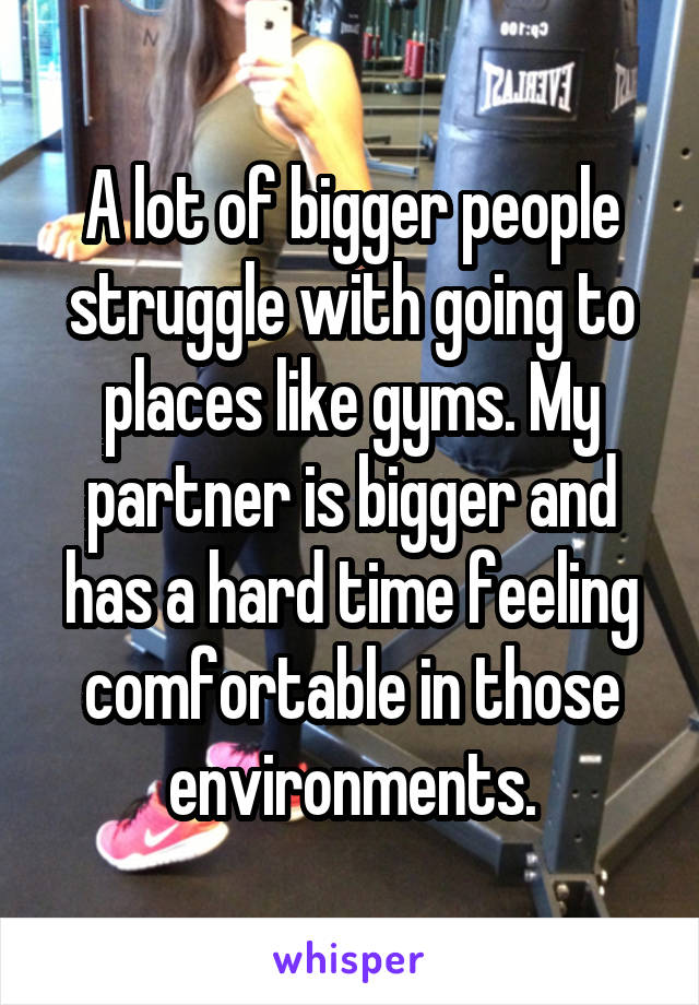 A lot of bigger people struggle with going to places like gyms. My partner is bigger and has a hard time feeling comfortable in those environments.