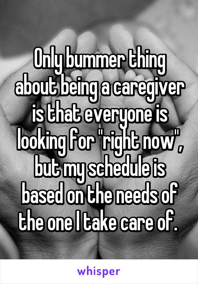 Only bummer thing about being a caregiver is that everyone is looking for "right now", but my schedule is based on the needs of the one I take care of. 