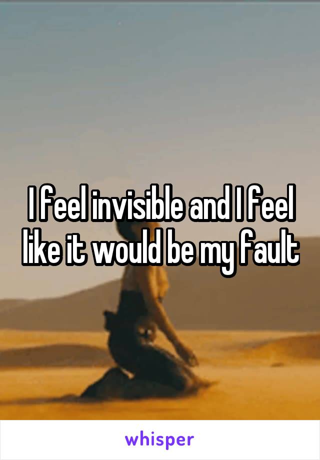 I feel invisible and I feel like it would be my fault