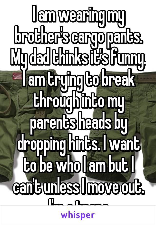 I am wearing my brother's cargo pants. My dad thinks it's funny. I am trying to break through into my parents heads by dropping hints. I want to be who I am but I can't unless I move out. I'm a trans
