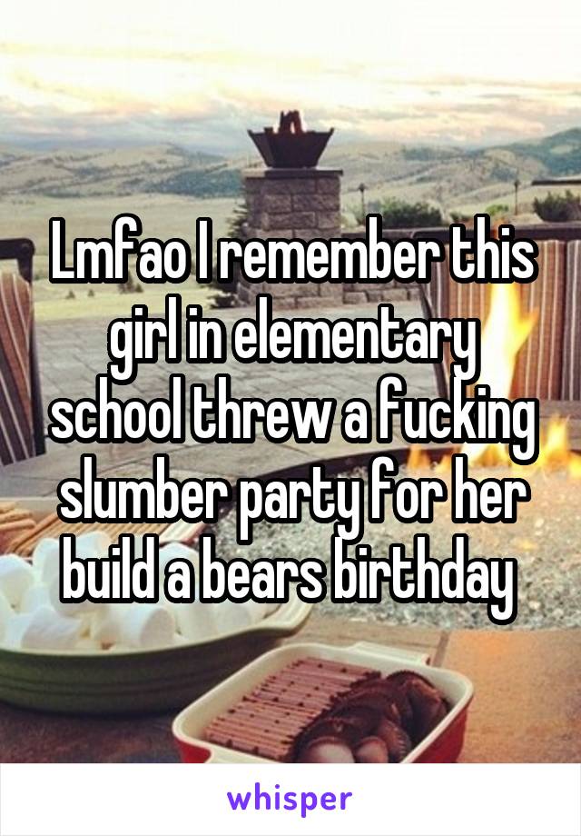 Lmfao I remember this girl in elementary school threw a fucking slumber party for her build a bears birthday 