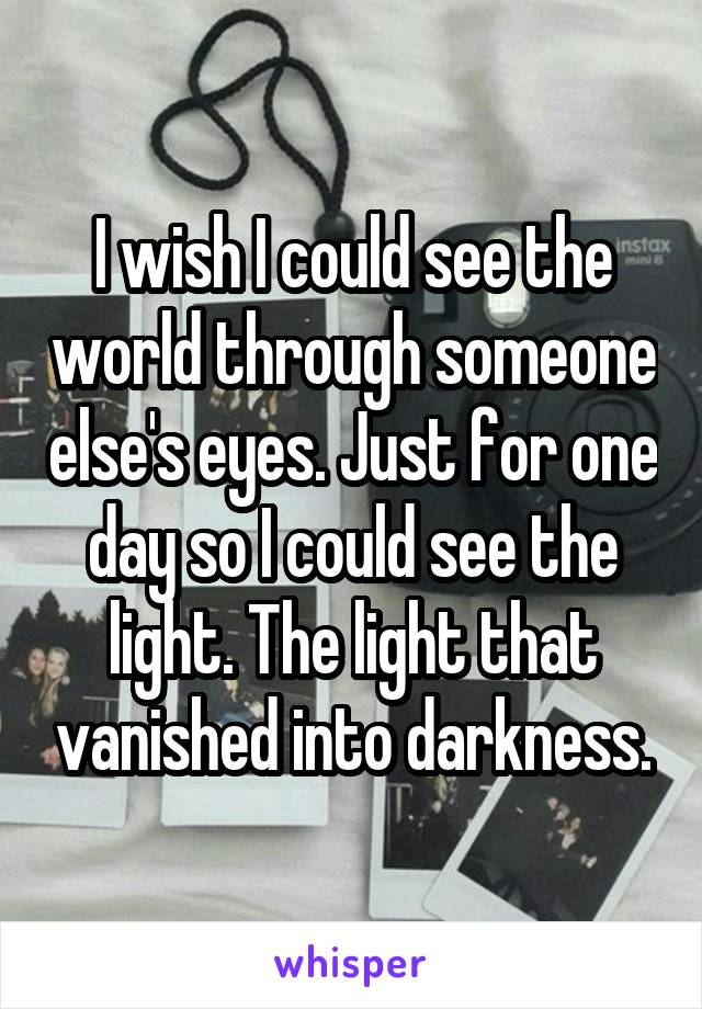 I wish I could see the world through someone else's eyes. Just for one day so I could see the light. The light that vanished into darkness.