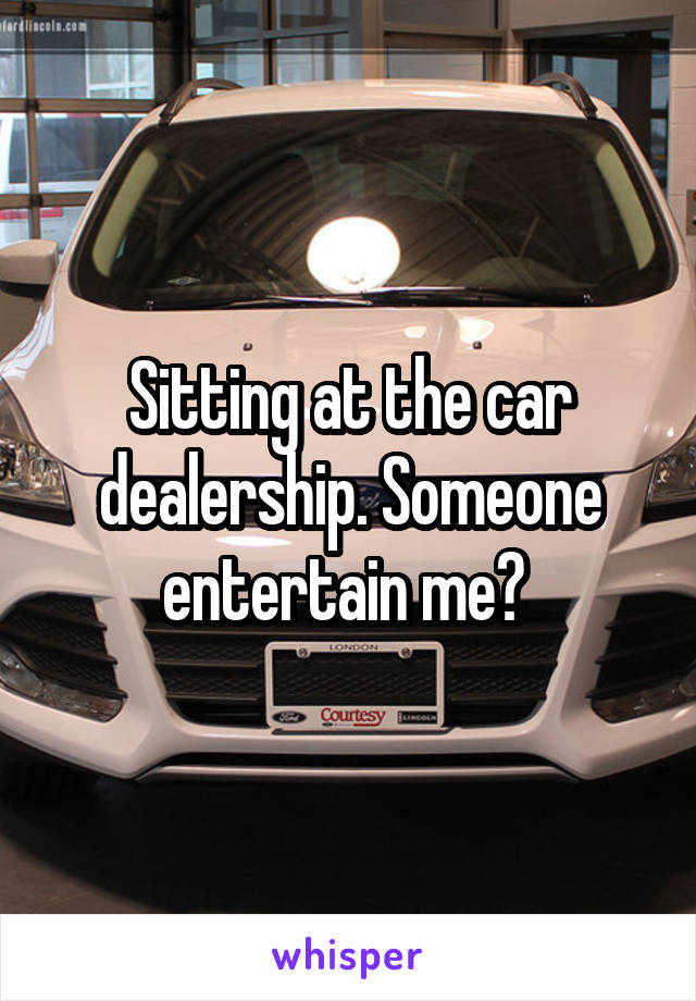 Sitting at the car dealership. Someone entertain me? 
