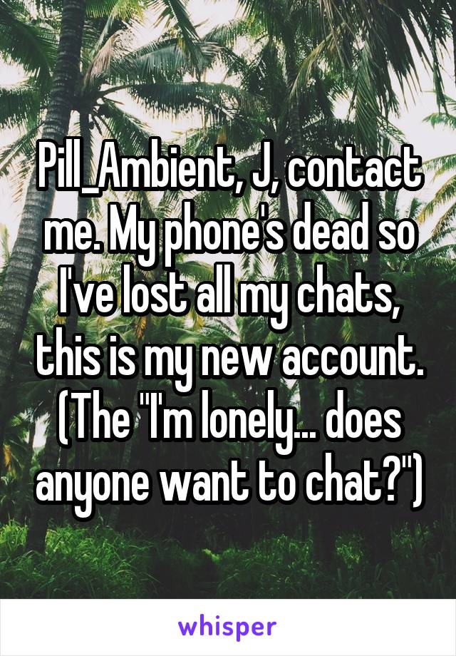 Pill_Ambient, J, contact me. My phone's dead so I've lost all my chats, this is my new account. (The "I'm lonely... does anyone want to chat?")
