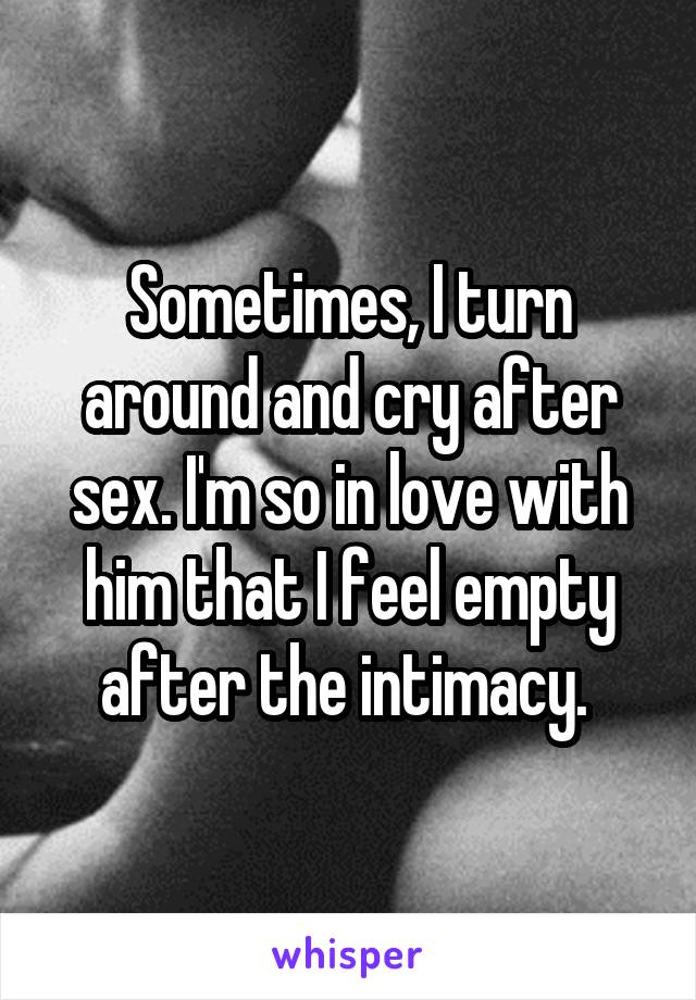 Sometimes, I turn around and cry after sex. I'm so in love with him that I feel empty after the intimacy. 