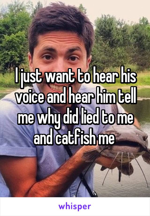 I just want to hear his voice and hear him tell me why did lied to me and catfish me 