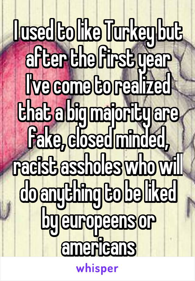 I used to like Turkey but after the first year I've come to realized that a big majority are fake, closed minded, racist assholes who will do anything to be liked by europeens or americans