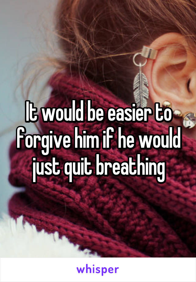 It would be easier to forgive him if he would just quit breathing