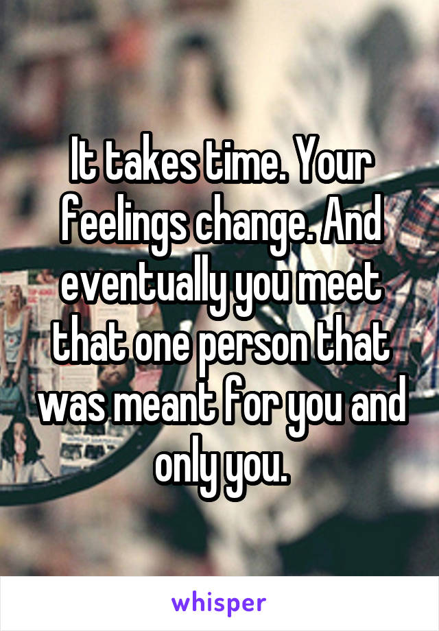 It takes time. Your feelings change. And eventually you meet that one person that was meant for you and only you.