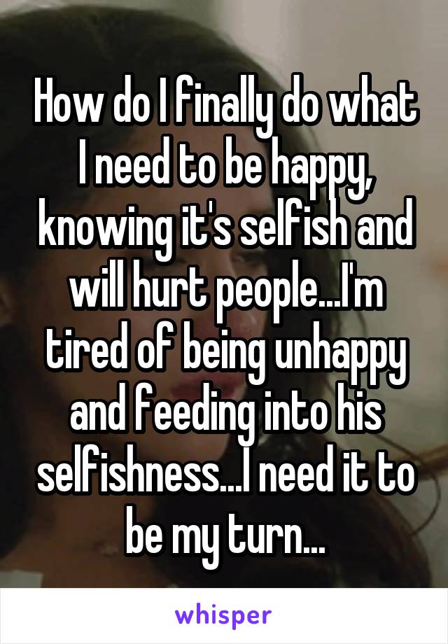 How do I finally do what I need to be happy, knowing it's selfish and will hurt people...I'm tired of being unhappy and feeding into his selfishness...I need it to be my turn...