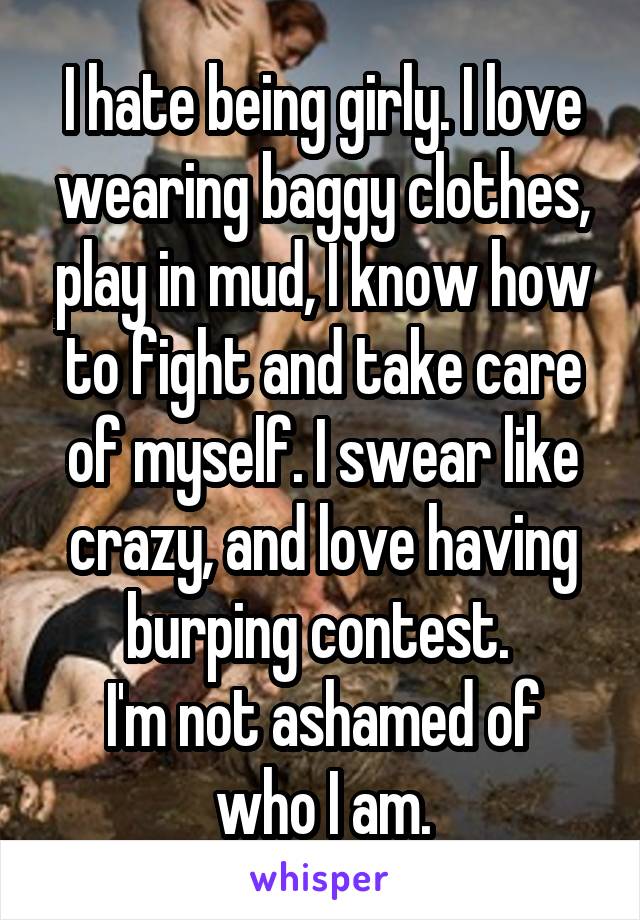 I hate being girly. I love wearing baggy clothes, play in mud, I know how to fight and take care of myself. I swear like crazy, and love having burping contest. 
I'm not ashamed of who I am.