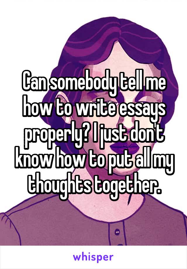 Can somebody tell me how to write essays properly? I just don't know how to put all my thoughts together.