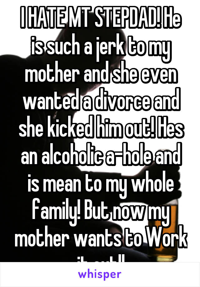 I HATE MT STEPDAD! He is such a jerk to my mother and she even wanted a divorce and she kicked him out! Hes an alcoholic a-hole and is mean to my whole family! But now my mother wants to Work it out!!
